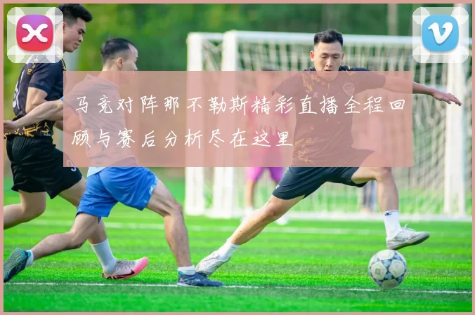 马竞对阵那不勒斯精彩直播全程回顾与赛后分析尽在这里