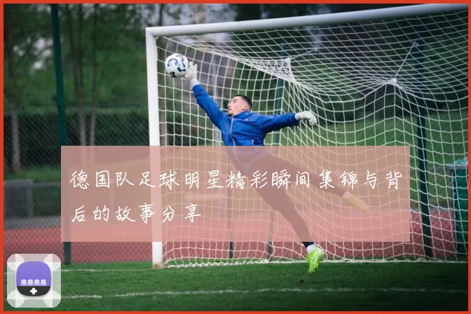 德国队足球明星精彩瞬间集锦与背后的故事分享