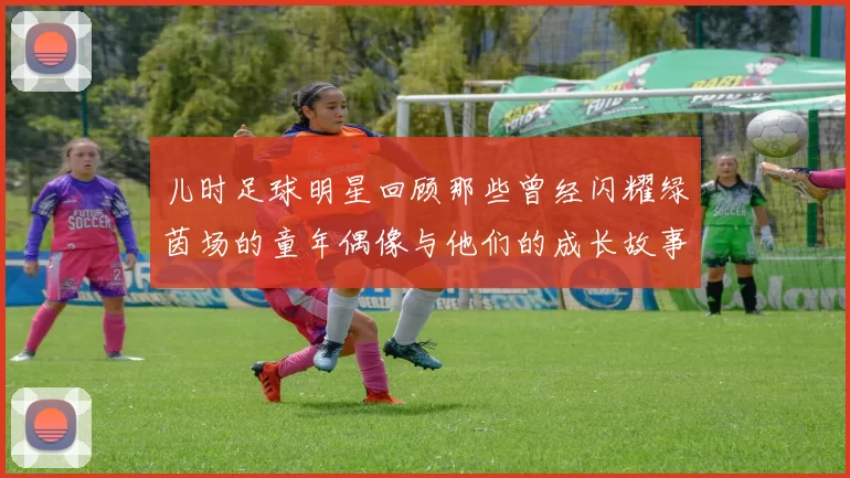 儿时足球明星回顾那些曾经闪耀绿茵场的童年偶像与他们的成长故事