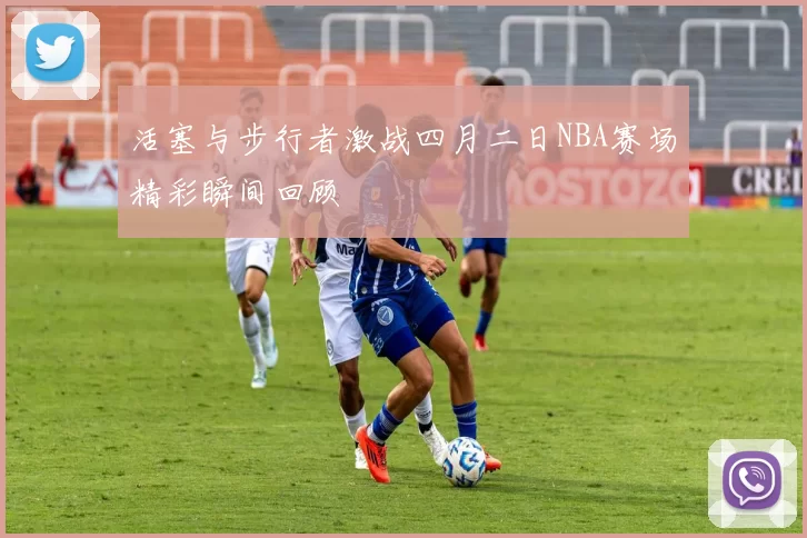 活塞与步行者激战四月二日NBA赛场精彩瞬间回顾
