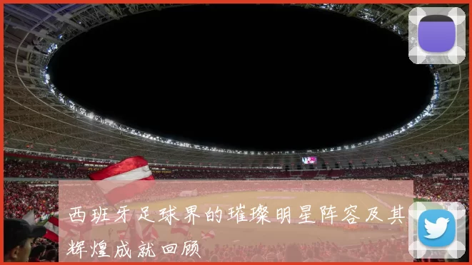西班牙足球界的璀璨明星阵容及其辉煌成就回顾