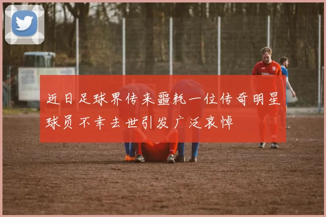 近日足球界传来噩耗一位传奇明星球员不幸去世引发广泛哀悼