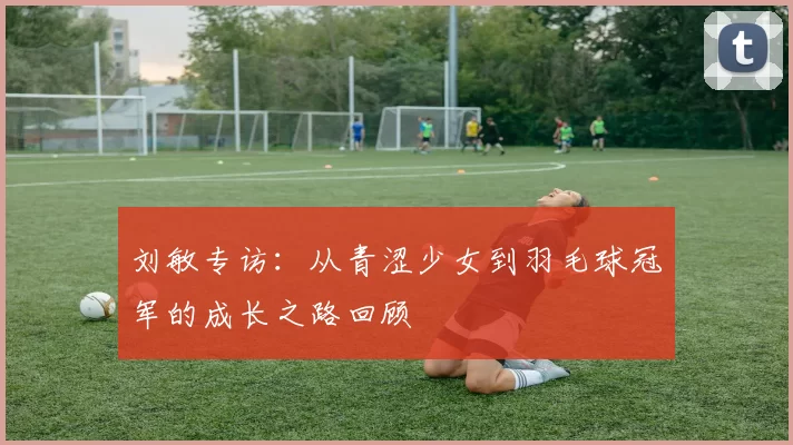 刘敏专访：从青涩少女到羽毛球冠军的成长之路回顾