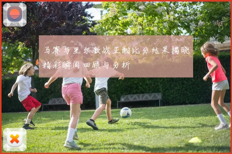 马赛与里尔激战正酣比分结果揭晓精彩瞬间回顾与分析