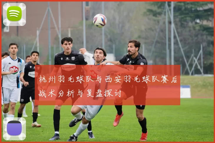 杭州羽毛球队与西安羽毛球队赛后战术分析与复盘探讨