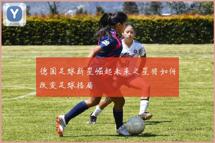 德国足球新星崛起未来之星将如何改变足球格局