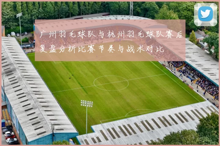 广州羽毛球队与杭州羽毛球队赛后复盘分析比赛节奏与战术对比