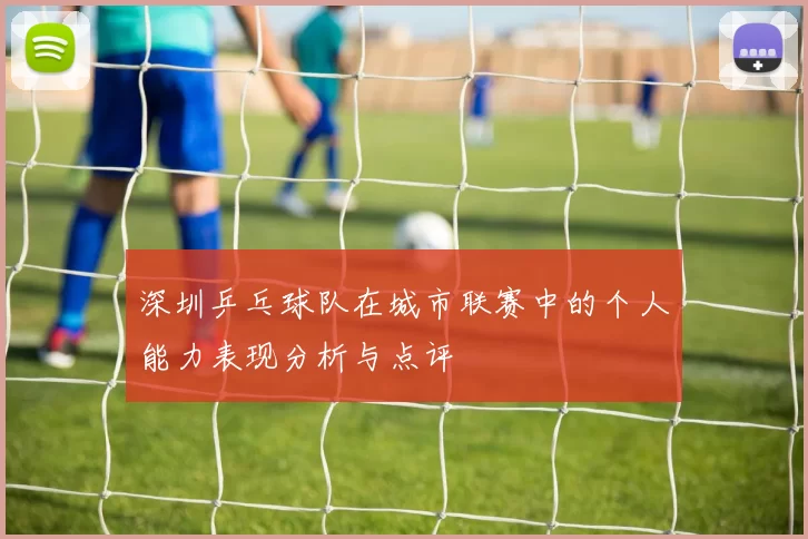 深圳乒乓球队在城市联赛中的个人能力表现分析与点评