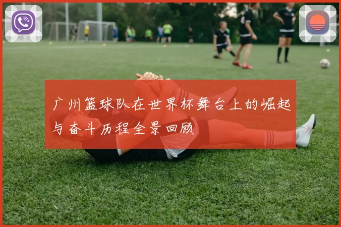 广州篮球队在世界杯舞台上的崛起与奋斗历程全景回顾