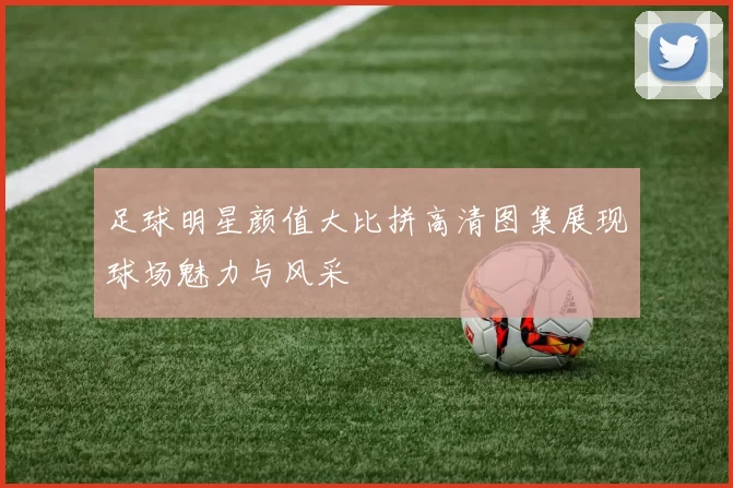 足球明星颜值大比拼高清图集展现球场魅力与风采