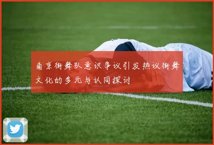 南京街舞队意识争议引发热议街舞文化的多元与认同探讨