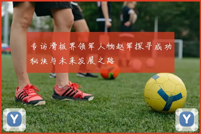 专访滑板界领军人物赵军探寻成功秘诀与未来发展之路