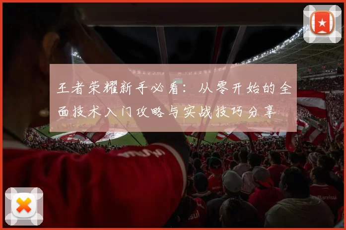 王者荣耀新手必看：从零开始的全面技术入门攻略与实战技巧分享