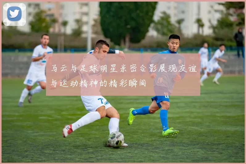 马云与足球明星亲密合影展现友谊与运动精神的精彩瞬间
