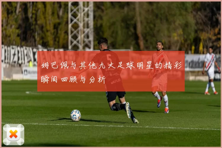 姆巴佩与其他九大足球明星的精彩瞬间回顾与分析