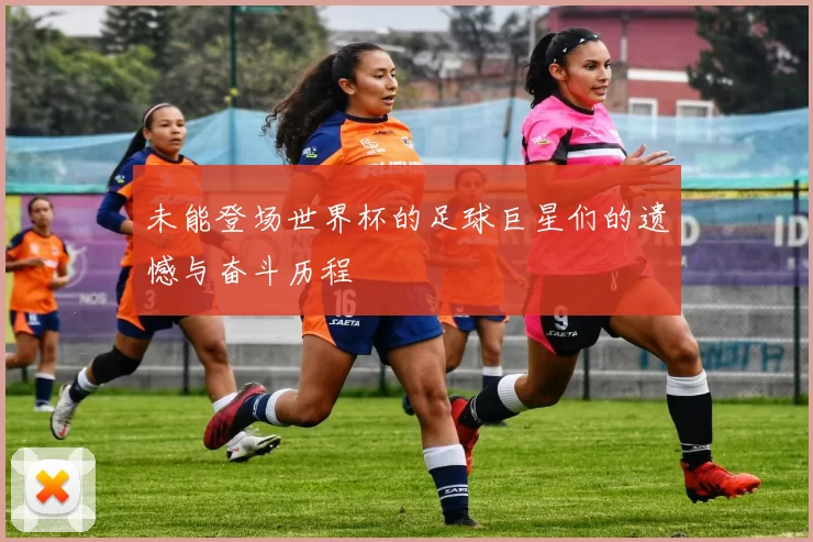 未能登场世界杯的足球巨星们的遗憾与奋斗历程