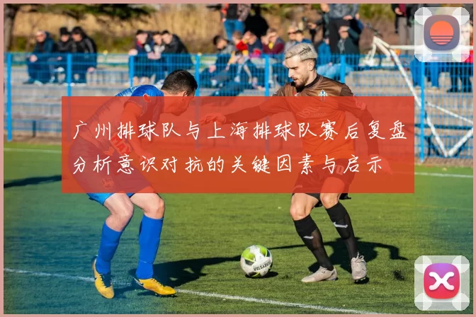 广州排球队与上海排球队赛后复盘分析意识对抗的关键因素与启示