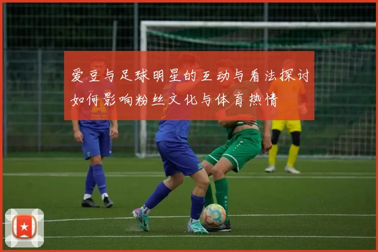 爱豆与足球明星的互动与看法探讨如何影响粉丝文化与体育热情