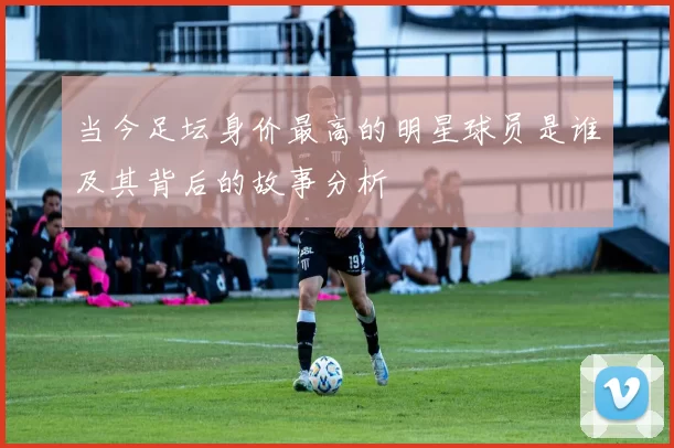 当今足坛身价最高的明星球员是谁及其背后的故事分析