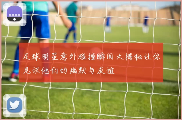 足球明星意外碰撞瞬间大揭秘让你见识他们的幽默与友谊