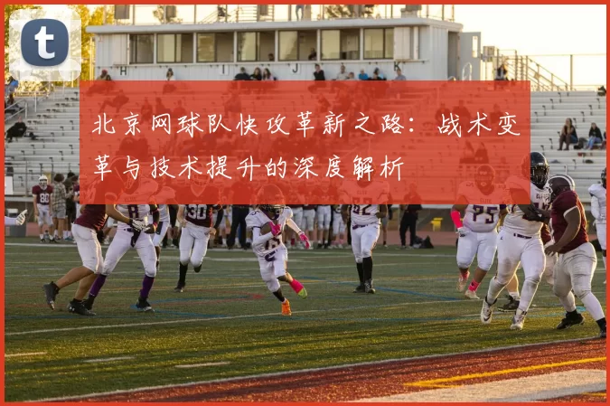北京网球队快攻革新之路：战术变革与技术提升的深度解析
