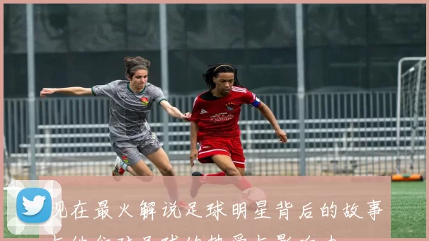 现在最火解说足球明星背后的故事与他们对足球的热爱与影响力