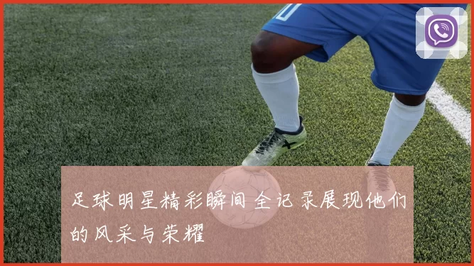 足球明星精彩瞬间全记录展现他们的风采与荣耀