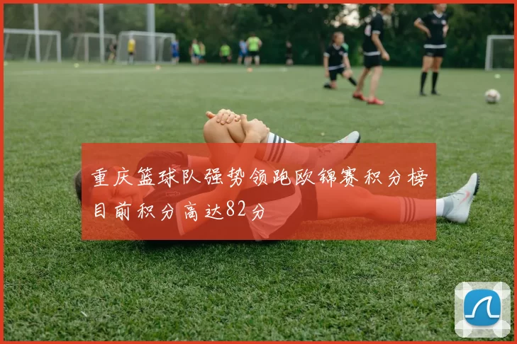 重庆篮球队强势领跑欧锦赛积分榜目前积分高达82分