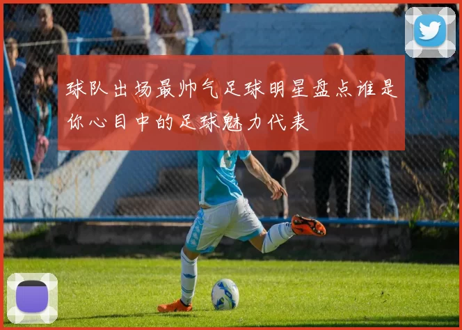 球队出场最帅气足球明星盘点谁是你心目中的足球魅力代表
