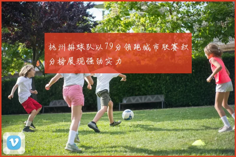 杭州排球队以79分领跑城市联赛积分榜展现强劲实力