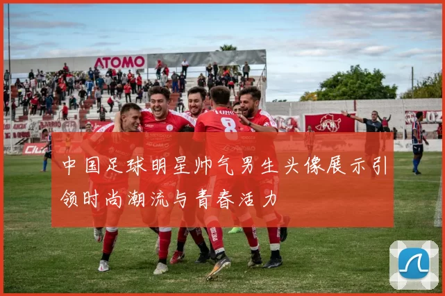 中国足球明星帅气男生头像展示引领时尚潮流与青春活力