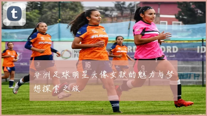 非洲足球明星头像女孩的魅力与梦想探索之旅