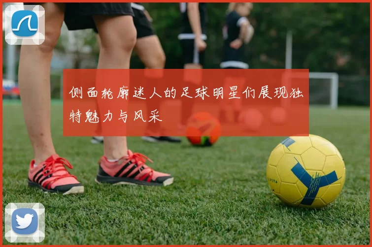 侧面轮廓迷人的足球明星们展现独特魅力与风采