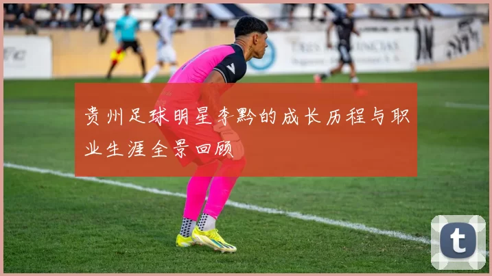 贵州足球明星李黔的成长历程与职业生涯全景回顾