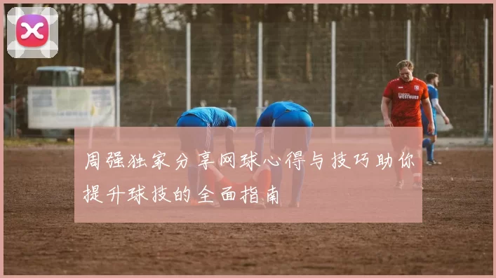 周强独家分享网球心得与技巧助你提升球技的全面指南