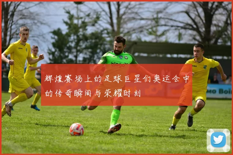 辉煌赛场上的足球巨星们奥运会中的传奇瞬间与荣耀时刻