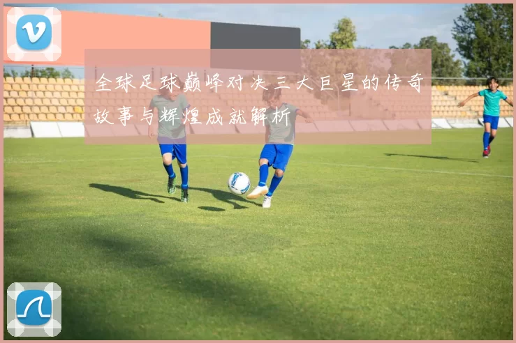 全球足球巅峰对决三大巨星的传奇故事与辉煌成就解析