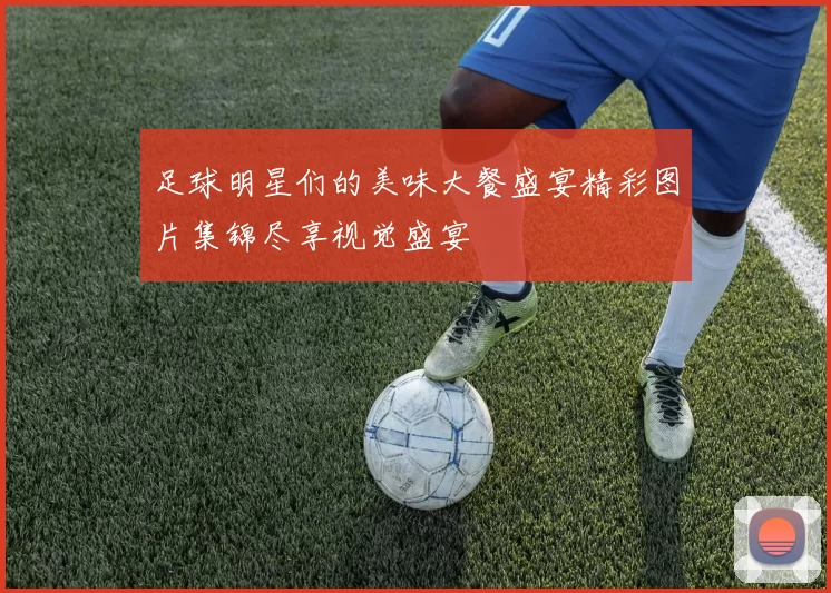 足球明星们的美味大餐盛宴精彩图片集锦尽享视觉盛宴