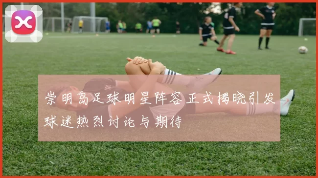 崇明岛足球明星阵容正式揭晓引发球迷热烈讨论与期待