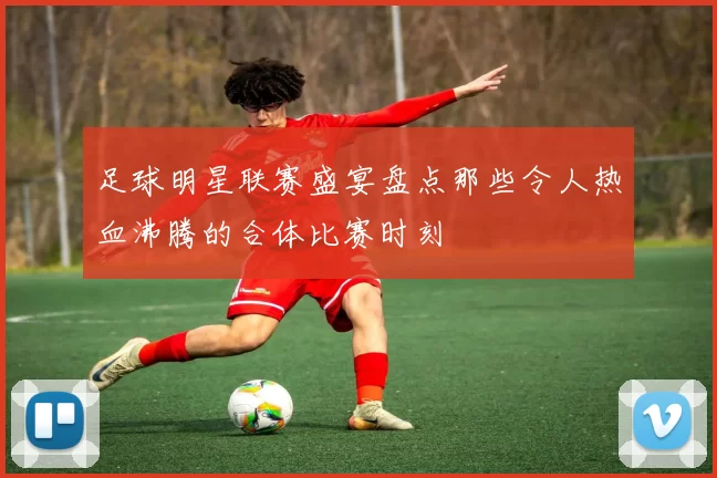 足球明星联赛盛宴盘点那些令人热血沸腾的合体比赛时刻