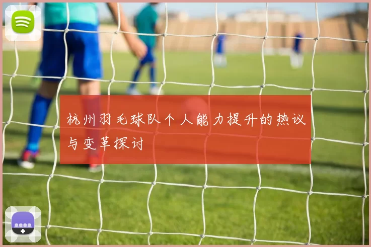 杭州羽毛球队个人能力提升的热议与变革探讨