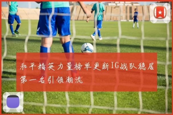 和平精英力量榜单更新IG战队稳居第一名引领潮流