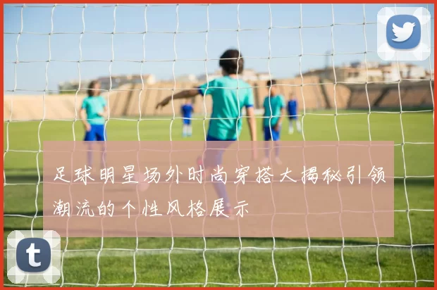 足球明星场外时尚穿搭大揭秘引领潮流的个性风格展示