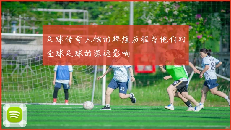 足球传奇人物的辉煌历程与他们对全球足球的深远影响