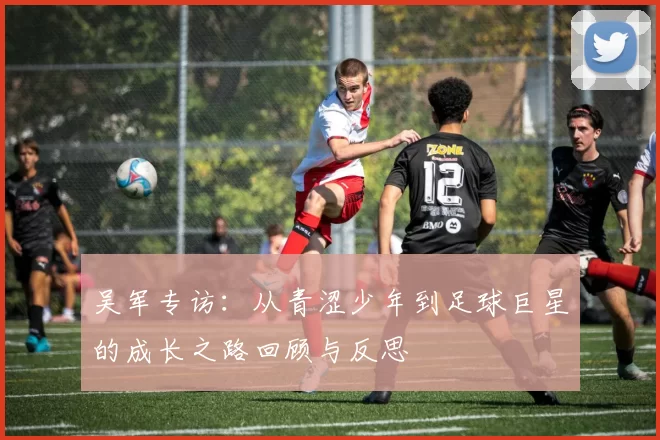 吴军专访：从青涩少年到足球巨星的成长之路回顾与反思