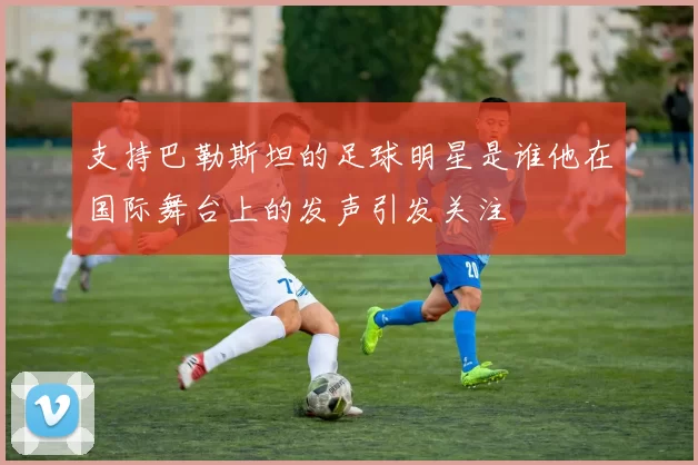 支持巴勒斯坦的足球明星是谁他在国际舞台上的发声引发关注
