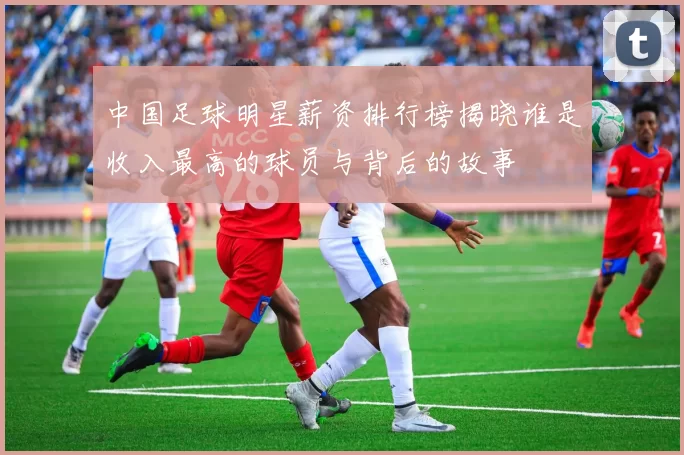 中国足球明星薪资排行榜揭晓谁是收入最高的球员与背后的故事